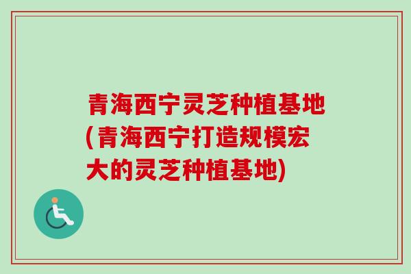 青海西宁灵芝种植基地(青海西宁打造规模宏大的灵芝种植基地)