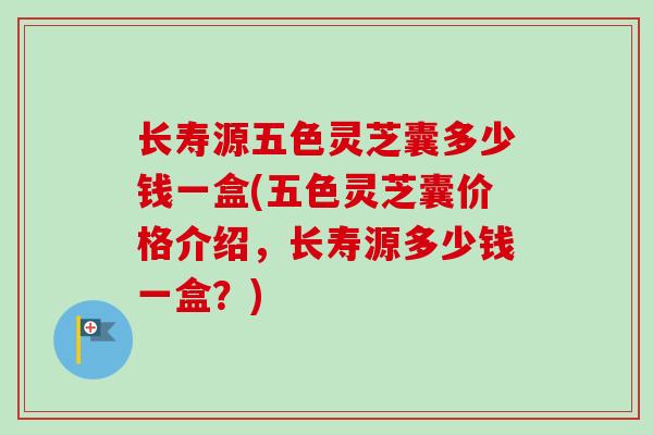 长寿源五色灵芝囊多少钱一盒(五色灵芝囊价格介绍，长寿源多少钱一盒？)