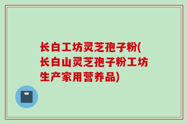长白工坊灵芝孢子粉(长白山灵芝孢子粉工坊生产家用营养品)