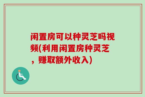 闲置房可以种灵芝吗视频(利用闲置房种灵芝，赚取额外收入)