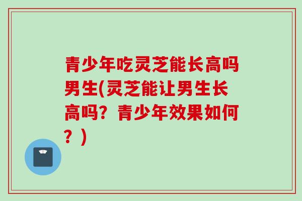 青少年吃灵芝能长高吗男生(灵芝能让男生长高吗？青少年效果如何？)