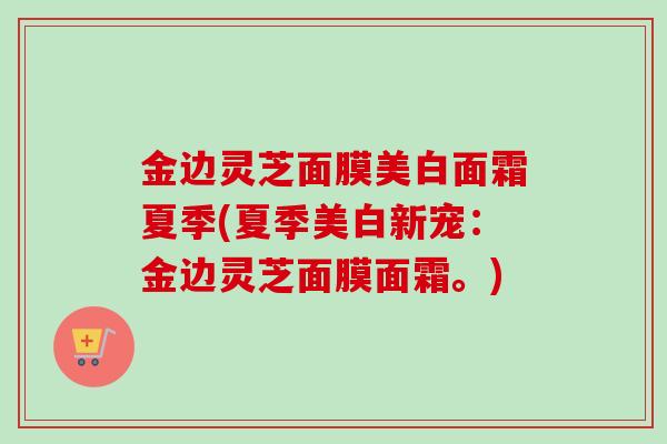 金边灵芝面膜美白面霜夏季(夏季美白新宠：金边灵芝面膜面霜。)