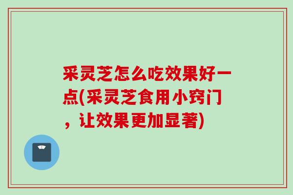 采灵芝怎么吃效果好一点(采灵芝食用小窍门，让效果更加显著)