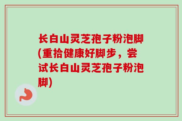 长白山灵芝孢子粉泡脚(重拾健康好脚步，尝试长白山灵芝孢子粉泡脚)