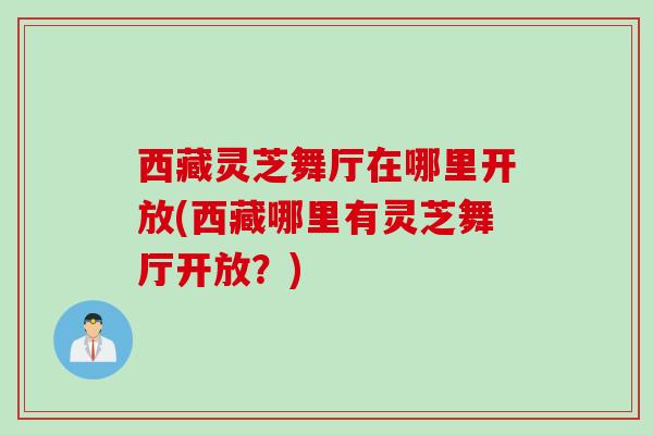 西藏灵芝舞厅在哪里开放(西藏哪里有灵芝舞厅开放？)