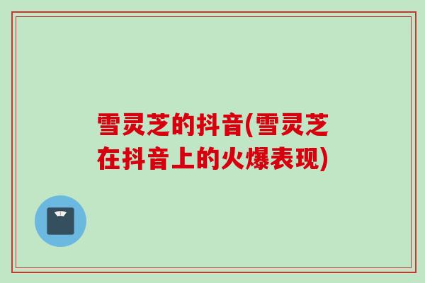 雪灵芝的抖音(雪灵芝在抖音上的火爆表现) 雪灵芝的抖音(雪灵芝在抖音上的火爆表现)