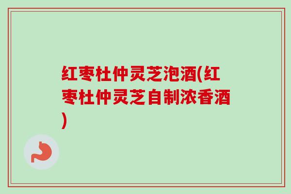 红枣杜仲灵芝泡酒(红枣杜仲灵芝自制浓香酒)
