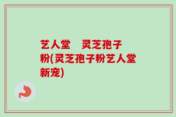 艺人堂   灵芝孢子粉(灵芝孢子粉艺人堂新宠)