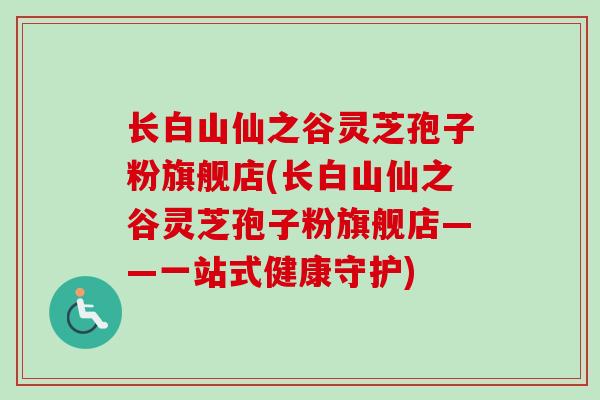 长白山仙之谷灵芝孢子粉旗舰店(长白山仙之谷灵芝孢子粉旗舰店——一站式健康守护) 长白山仙之谷灵芝孢子粉旗舰店(长白山仙之谷灵芝孢子粉旗舰店——一站式健康守护)