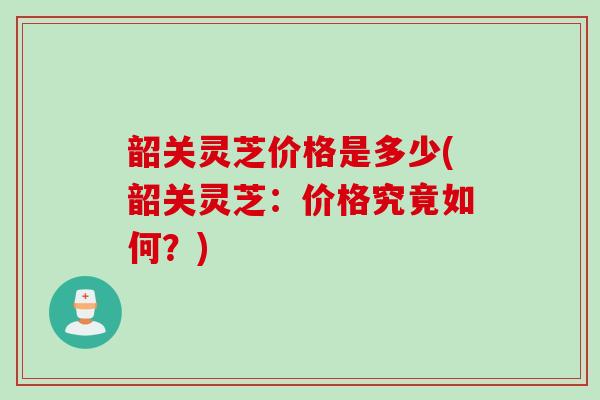 韶关灵芝价格是多少(韶关灵芝：价格究竟如何？)