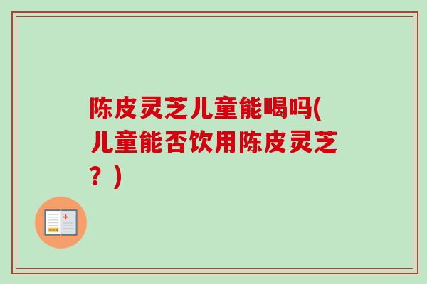 陈皮灵芝儿童能喝吗(儿童能否饮用陈皮灵芝？)
