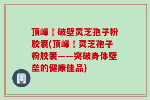 顶峰箄破壁灵芝孢子粉胶囊(顶峰箄灵芝孢子粉胶囊——突破身体壁垒的健康佳品)