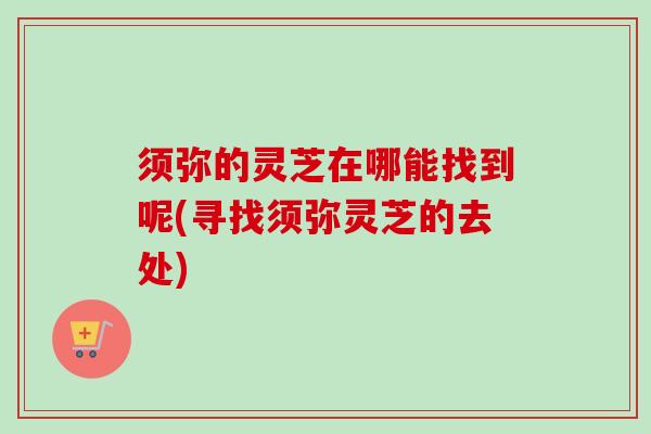 须弥的灵芝在哪能找到呢(寻找须弥灵芝的去处)
