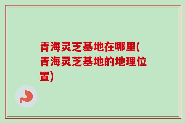 青海灵芝基地在哪里(青海灵芝基地的地理位置)