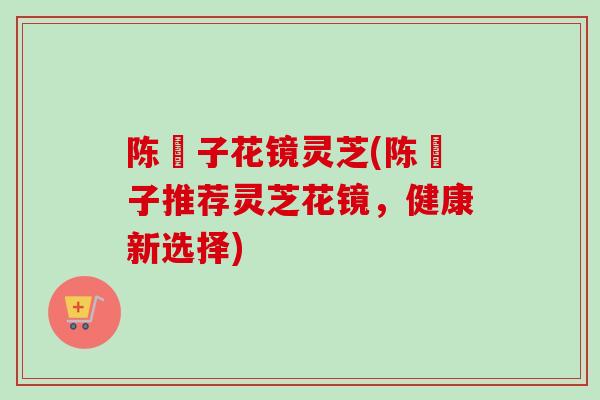 陈淏子花镜灵芝(陈淏子推荐灵芝花镜，健康新选择)