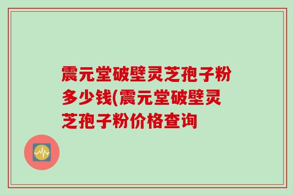震元堂破壁灵芝孢子粉多少钱(震元堂破壁灵芝孢子粉价格查询