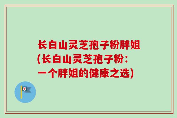 长白山灵芝孢子粉胖姐(长白山灵芝孢子粉:一个胖姐的健康之选) 长白山灵芝孢子粉胖姐(长白山灵芝孢子粉:一个胖姐的健康之选)