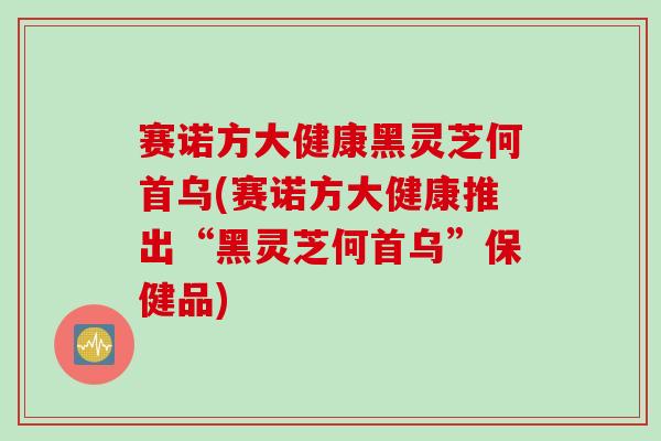 赛诺方大健康黑灵芝何首乌(赛诺方大健康推出“黑灵芝何首乌”保健品)