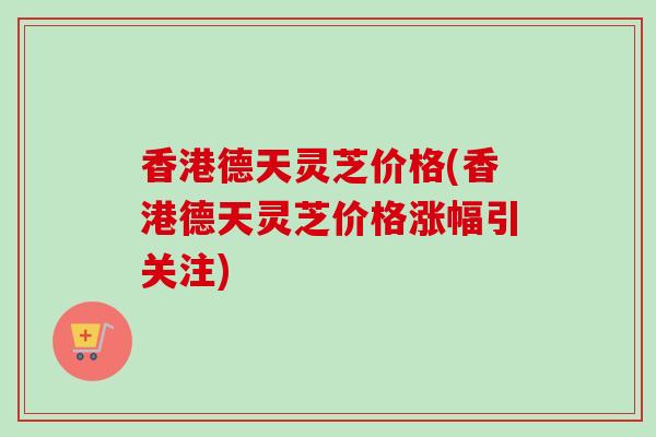 香港德天灵芝价格(香港德天灵芝价格涨幅引关注)