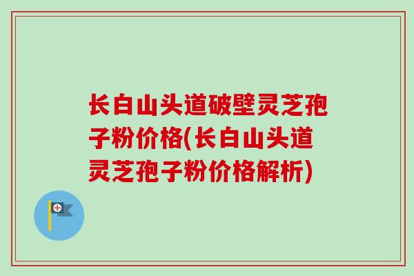 长白山头道破壁灵芝孢子粉价格(长白山头道灵芝孢子粉价格解析) 长白山头道破壁灵芝孢子粉价格(长白山头道灵芝孢子粉价格解析)