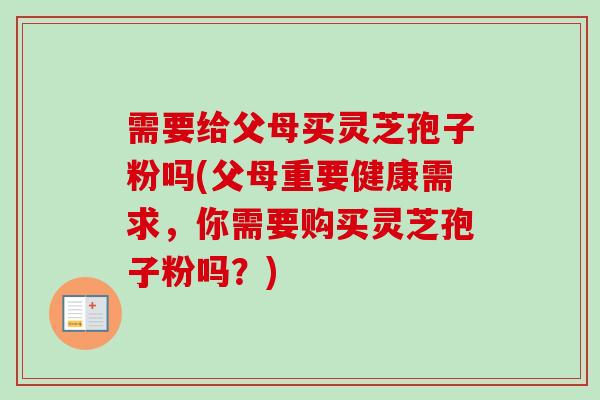 需要给父母买灵芝孢子粉吗(父母重要健康需求，你需要购买灵芝孢子粉吗？)
