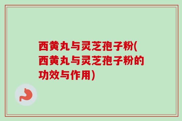 西黄丸与灵芝孢子粉(西黄丸与灵芝孢子粉的功效与作用)