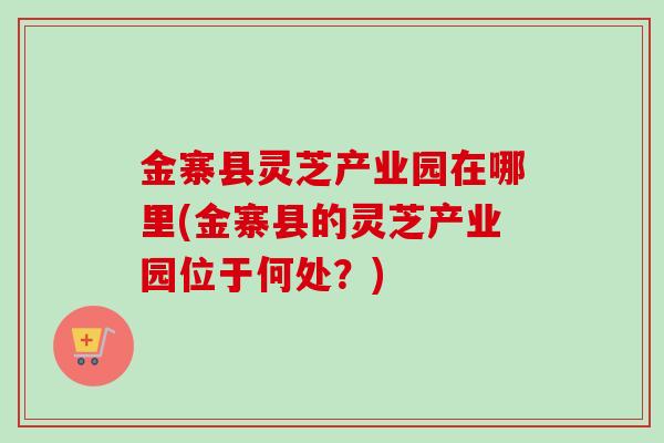 金寨县灵芝产业园在哪里(金寨县的灵芝产业园位于何处？)