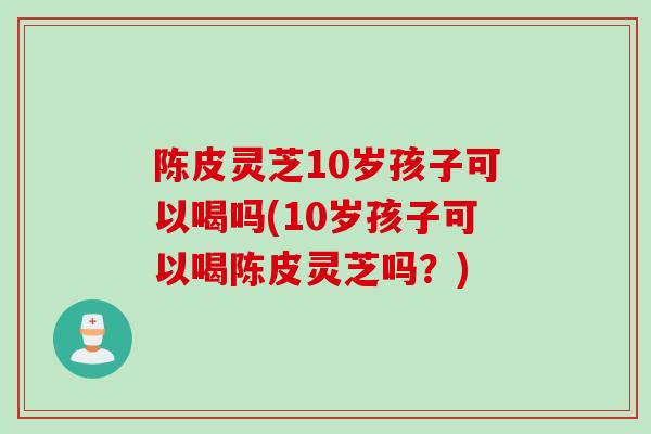 陈皮灵芝10岁孩子可以喝吗(10岁孩子可以喝陈皮灵芝吗?) 陈皮灵芝10岁孩子可以喝吗(10岁孩子可以喝陈皮灵芝吗?)