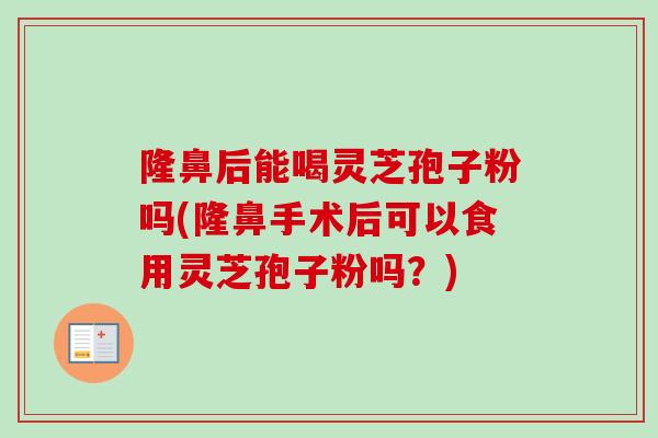 隆鼻后能喝灵芝孢子粉吗(隆鼻手术后可以食用灵芝孢子粉吗？)