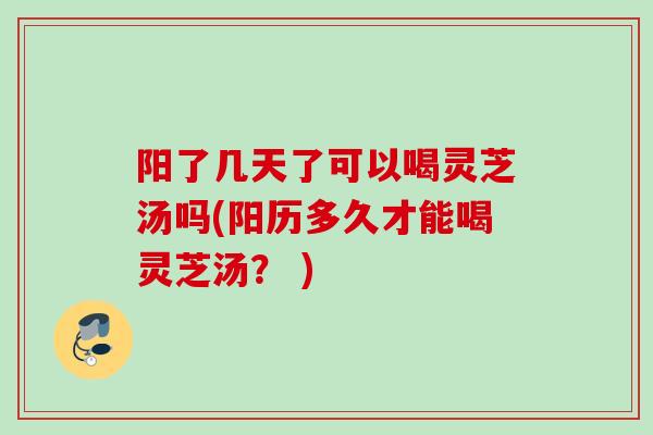 阳了几天了可以喝灵芝汤吗(阳历多久才能喝灵芝汤？ )