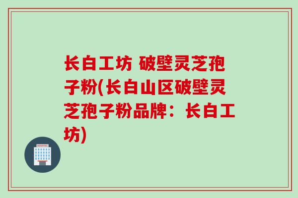 长白工坊 破壁灵芝孢子粉(长白山区破壁灵芝孢子粉品牌：长白工坊)