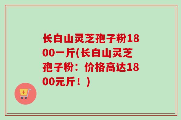 长白山灵芝孢子粉1800一斤(长白山灵芝孢子粉:价格高达1800元斤!) 长白山灵芝孢子粉1800一斤(长白山灵芝孢子粉:价格高达1800元斤!)