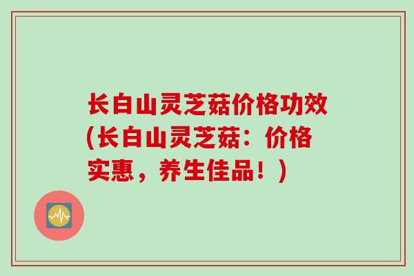长白山灵芝菇价格功效(长白山灵芝菇:价格实惠,养生佳品!) 长白山灵芝菇价格功效(长白山灵芝菇:价格实惠,养生佳品!)