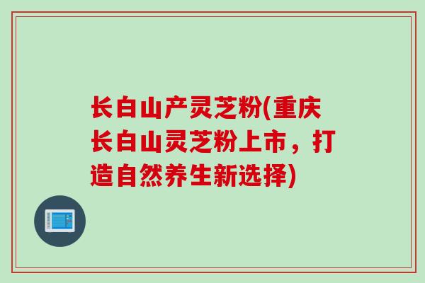 长白山产灵芝粉(重庆长白山灵芝粉上市，打造自然养生新选择)