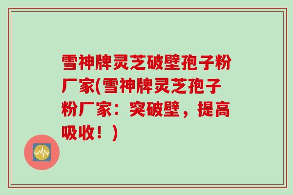 雪神牌灵芝破壁孢子粉厂家(雪神牌灵芝孢子粉厂家：突破壁，提高吸收！)