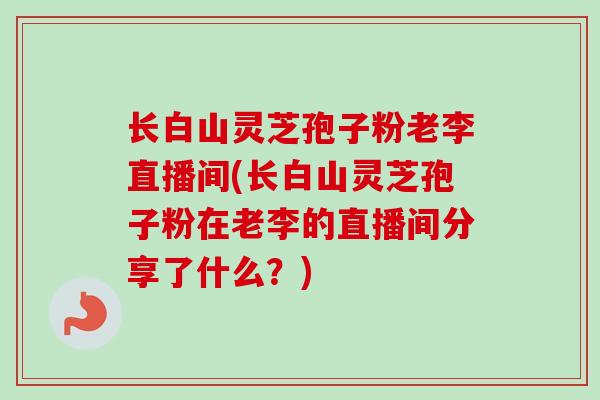 长白山灵芝孢子粉老李直播间(长白山灵芝孢子粉在老李的直播间分享了什么？)
