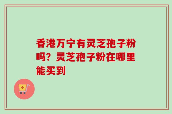 香港万宁有灵芝孢子粉吗?灵芝孢子粉在哪里能买到 香港万宁有灵芝孢子粉吗?灵芝孢子粉在哪里能买到