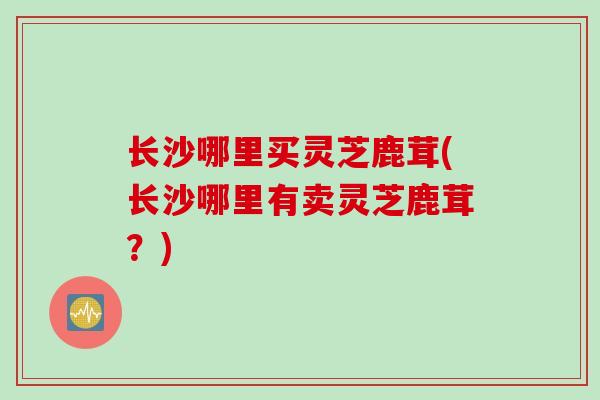 长沙哪里买灵芝鹿茸(长沙哪里有卖灵芝鹿茸？)