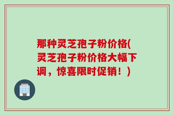 那种灵芝孢子粉价格(灵芝孢子粉价格大幅下调，惊喜限时促销！)