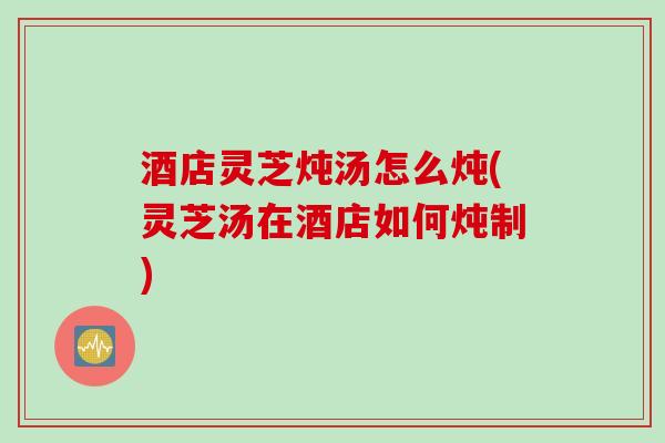 酒店灵芝炖汤怎么炖(灵芝汤在酒店如何炖制)