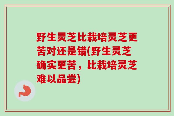 野生灵芝比栽培灵芝更苦对还是错(野生灵芝确实更苦，比栽培灵芝难以品尝)