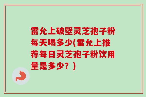 雷允上破壁灵芝孢子粉每天喝多少(雷允上推荐每日灵芝孢子粉饮用量是多少？)