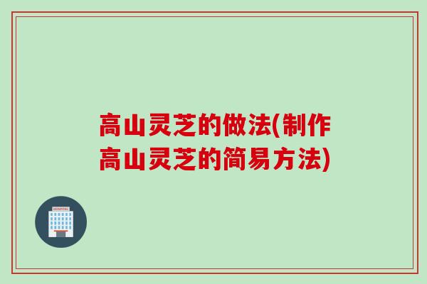 高山灵芝的做法(制作高山灵芝的简易方法)