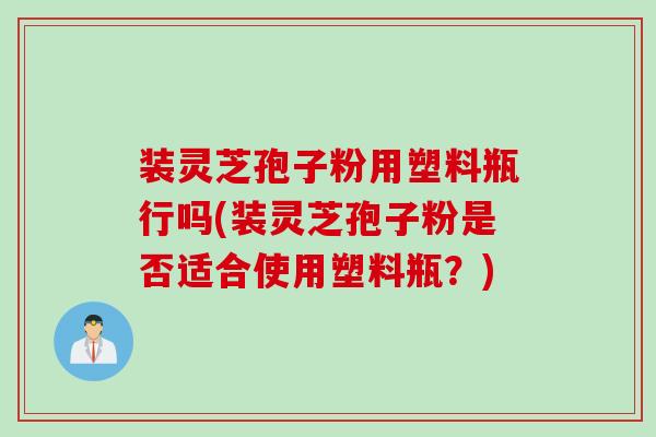 装灵芝孢子粉用塑料瓶行吗(装灵芝孢子粉是否适合使用塑料瓶？)