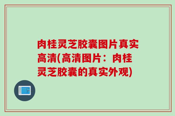 肉桂灵芝胶囊图片真实高清(高清图片：肉桂灵芝胶囊的真实外观)