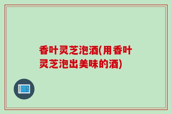 香叶灵芝泡酒(用香叶灵芝泡出美味的酒) 香叶灵芝泡酒(用香叶灵芝泡出美味的酒)