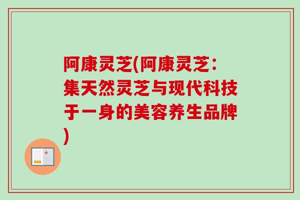 阿康灵芝(阿康灵芝:集天然灵芝与现代科技于一身的美容养生品牌) 阿康灵芝(阿康灵芝:集天然灵芝与现代科技于一身的美容养生品牌)