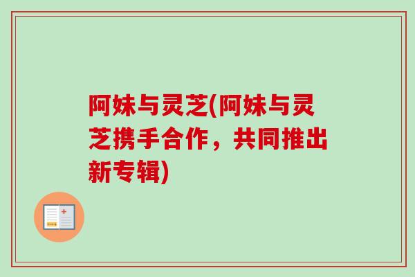 阿妹与灵芝(阿妹与灵芝携手合作，共同推出新专辑)