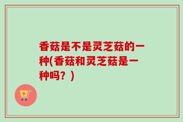 香菇是不是灵芝菇的一种(香菇和灵芝菇是一种吗？)