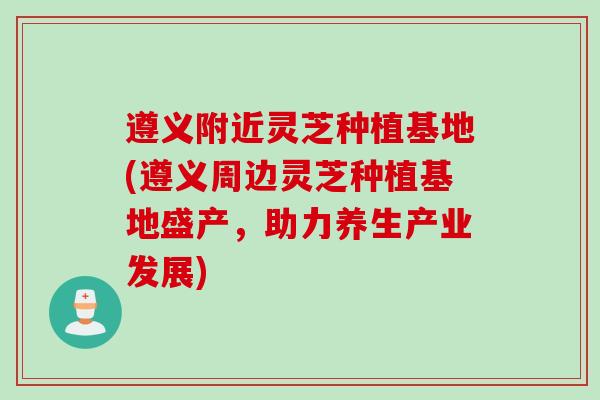 遵义附近灵芝种植基地(遵义周边灵芝种植基地盛产,助力养生产业发展) 遵义附近灵芝种植基地(遵义周边灵芝种植基地盛产,助力养生产业发展)